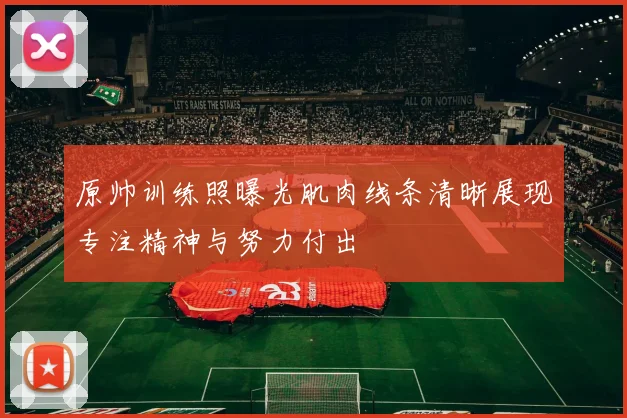 原帅训练照曝光肌肉线条清晰展现专注精神与努力付出