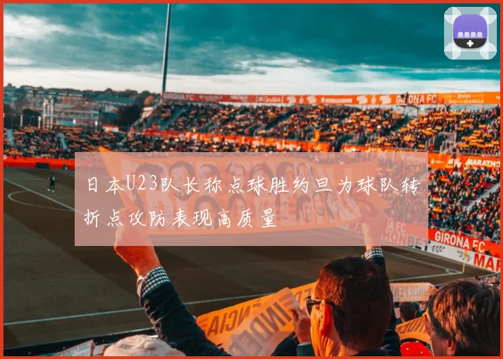 日本U23队长称点球胜约旦为球队转折点攻防表现高质量