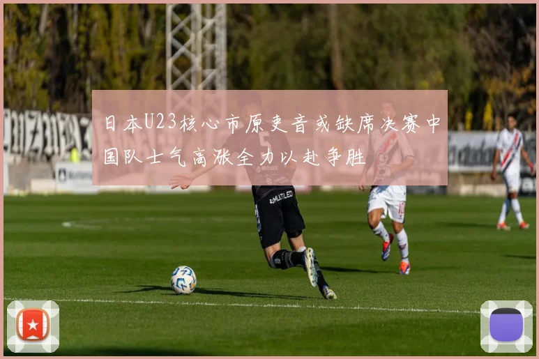 日本U23核心市原吏音或缺席决赛中国队士气高涨全力以赴争胜