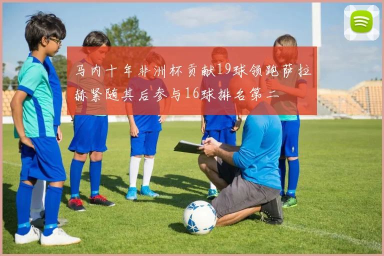 马内十年非洲杯贡献19球领跑萨拉赫紧随其后参与16球排名第二