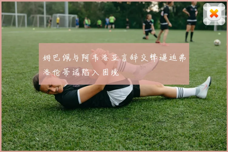 姆巴佩与阿韦洛亚言辞交锋逼迫弗洛伦蒂诺陷入困境