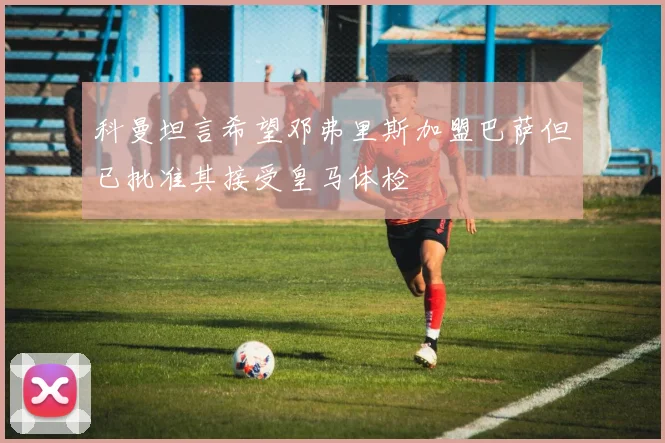 科曼坦言希望邓弗里斯加盟巴萨但已批准其接受皇马体检