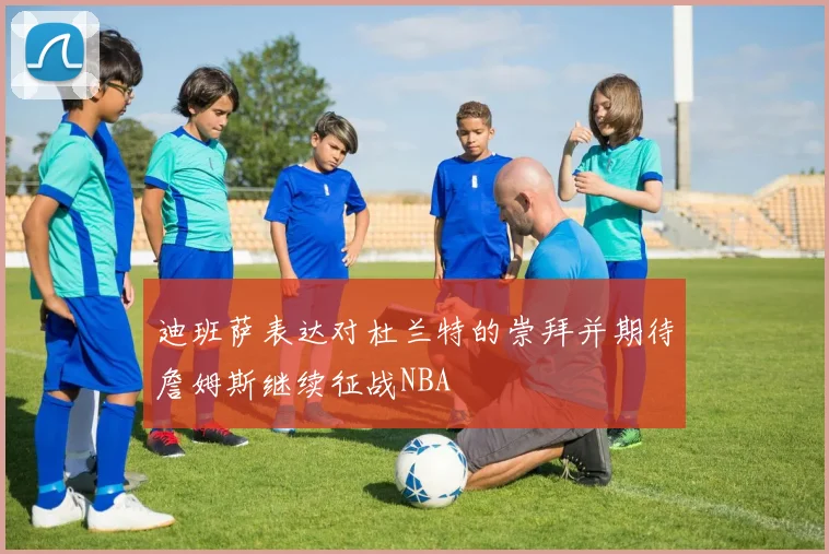 迪班萨表达对杜兰特的崇拜并期待詹姆斯继续征战NBA