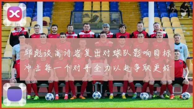 邱彪谈高诗岩复出对球队影响目标冲击每一个对手全力以赴争取更好成绩