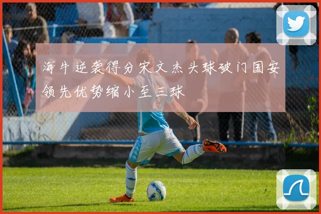 海牛逆袭得分宋文杰头球破门国安领先优势缩小至三球