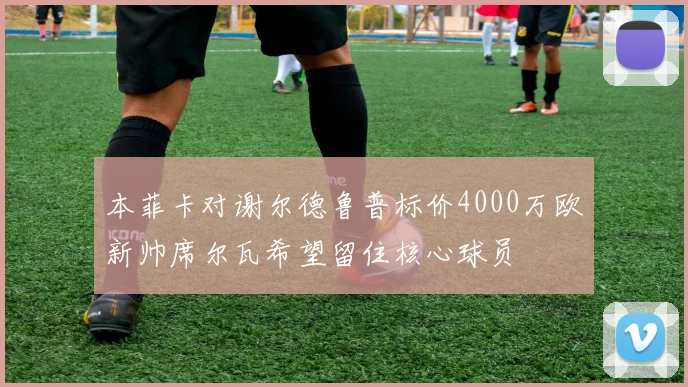 本菲卡对谢尔德鲁普标价4000万欧新帅席尔瓦希望留住核心球员