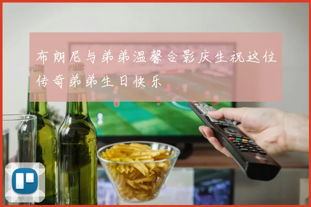 布朗尼与弟弟温馨合影庆生祝这位传奇弟弟生日快乐