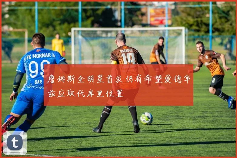 詹姆斯全明星首发仍有希望爱德华兹应取代库里位置