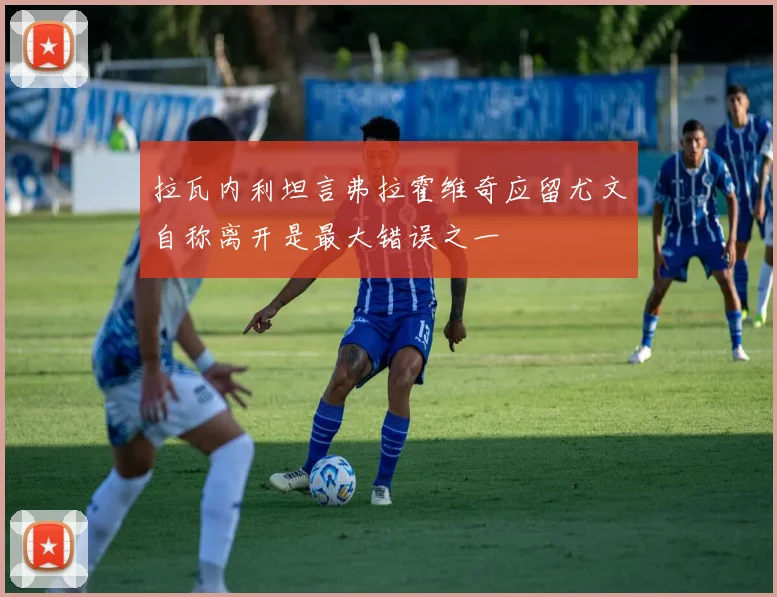 拉瓦内利坦言弗拉霍维奇应留尤文自称离开是最大错误之一