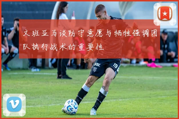 文班亚马谈防守意愿与牺牲强调团队执行战术的重要性