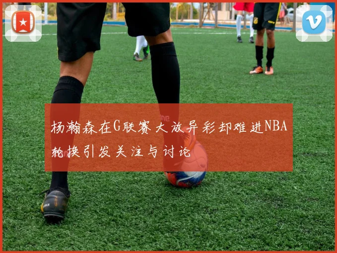 杨瀚森在G联赛大放异彩却难进NBA轮换引发关注与讨论