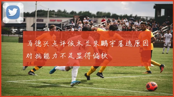 马德兴点评依木兰朱鹏宇落选原因对抗能力不足显得偏软