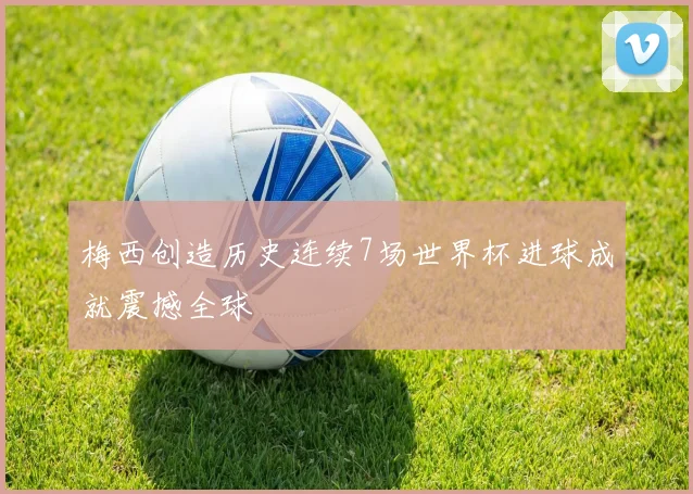 梅西创造历史连续7场世界杯进球成就震撼全球