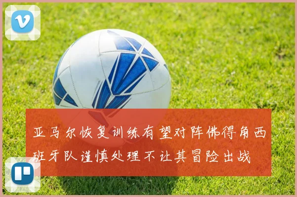 亚马尔恢复训练有望对阵佛得角西班牙队谨慎处理不让其冒险出战