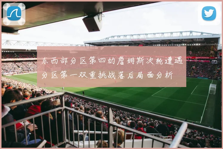 东西部分区第四的詹姆斯次轮遭遇分区第一双重挑战落后局面分析