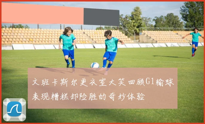 文班卡斯尔更衣室大笑回顾G1输球表现糟糕却险胜的奇妙体验