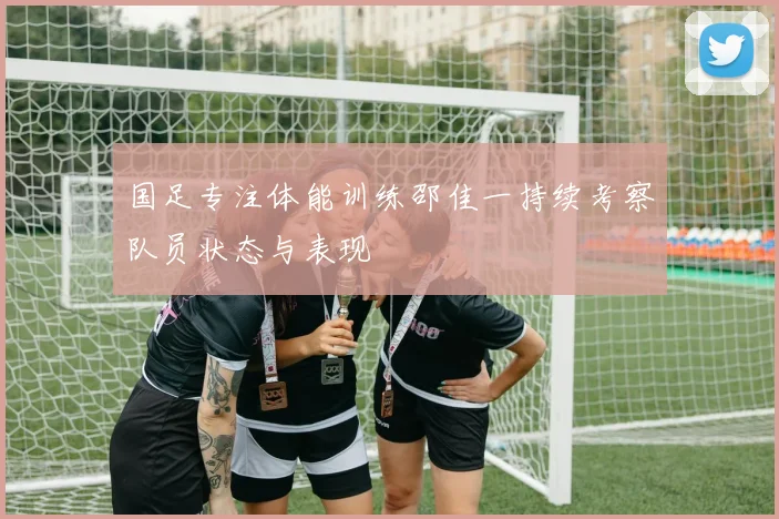 国足专注体能训练邵佳一持续考察队员状态与表现