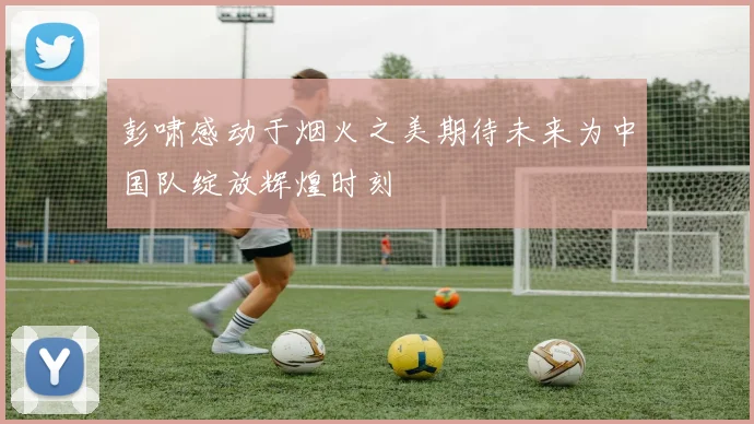 彭啸感动于烟火之美期待未来为中国队绽放辉煌时刻