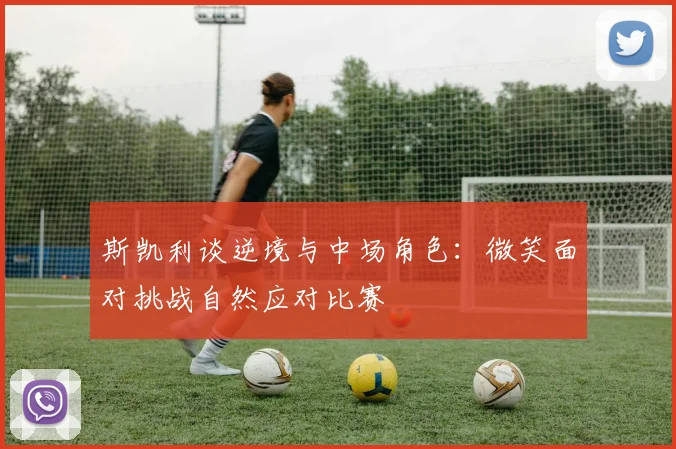 斯凯利谈逆境与中场角色：微笑面对挑战自然应对比赛