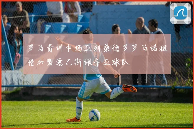 罗马青训中场亚利桑德罗罗马诺租借加盟意乙斯佩齐亚球队