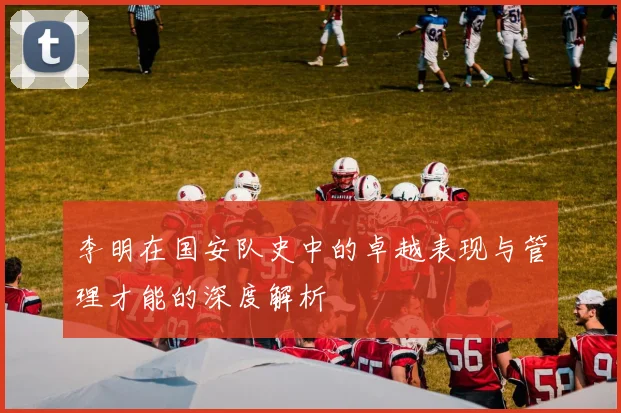 李明在国安队史中的卓越表现与管理才能的深度解析