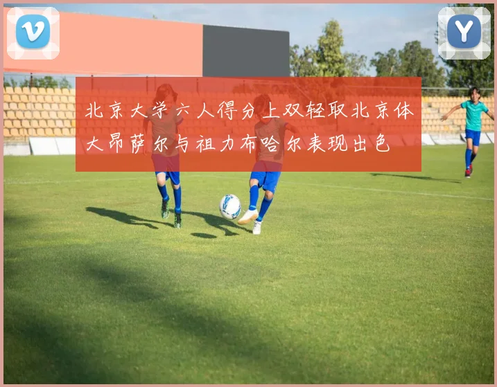 北京大学六人得分上双轻取北京体大昂萨尔与祖力布哈尔表现出色